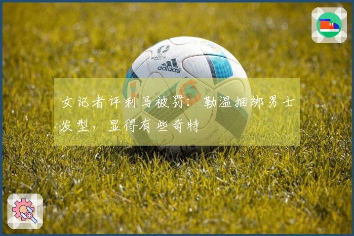女记者评利马被罚：勒温捆绑男士发型，显得有些奇特