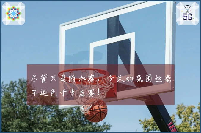 尽管只是附加赛，今天的氛围丝毫不逊色于季后赛！