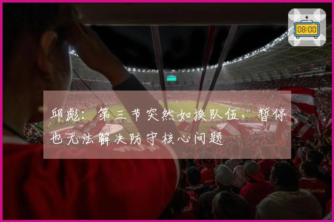 邱彪：第三节突然如换队伍，暂停也无法解决防守核心问题