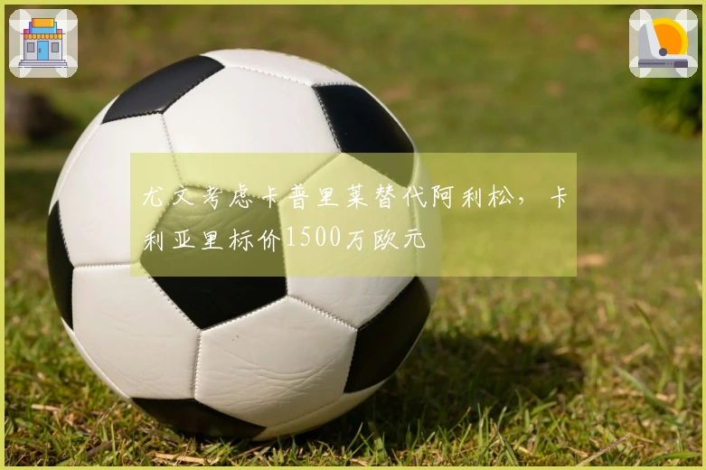 尤文考虑卡普里莱替代阿利松，卡利亚里标价1500万欧元