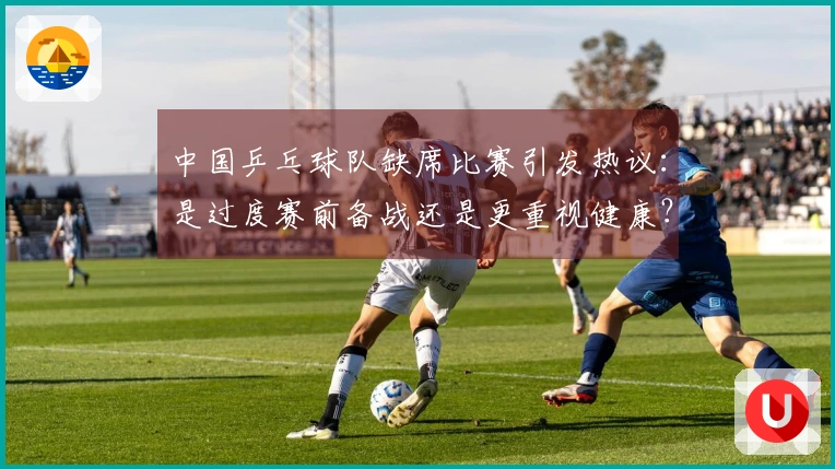 中国乒乓球队缺席比赛引发热议：是过度赛前备战还是更重视健康？