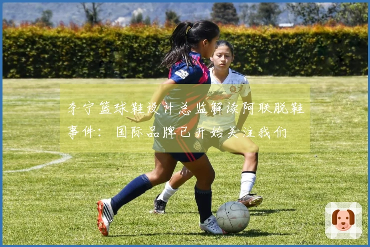 李宁篮球鞋设计总监解读阿联脱鞋事件：国际品牌已开始关注我们