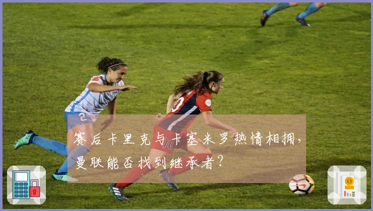 赛后卡里克与卡塞米罗热情相拥，曼联能否找到继承者？