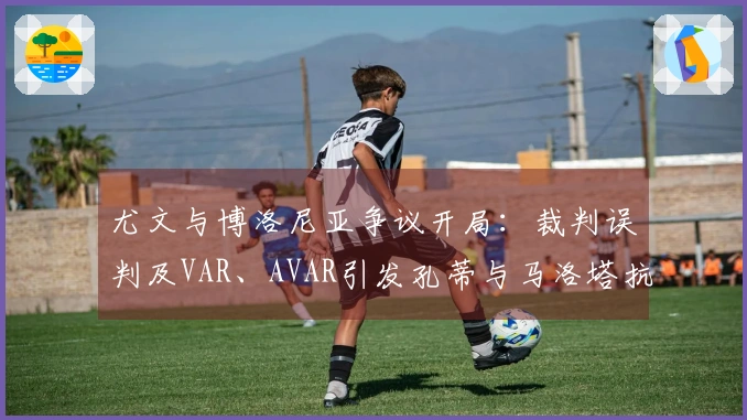 尤文与博洛尼亚争议开局：裁判误判及VAR、AVAR引发孔蒂与马洛塔抗议