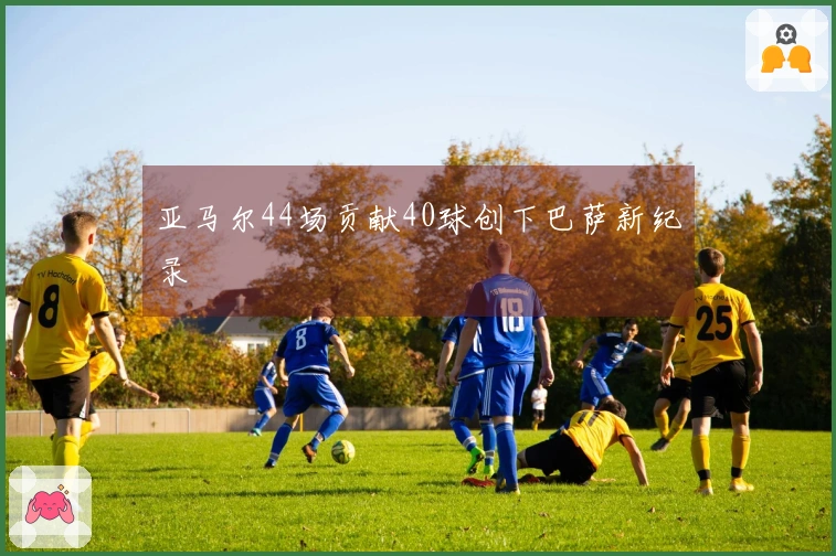 亚马尔44场贡献40球创下巴萨新纪录