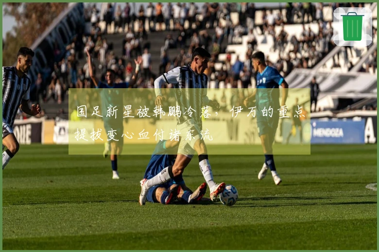 国足新星被韩鹏冷落，伊万的重点提拔变心血付诸东流