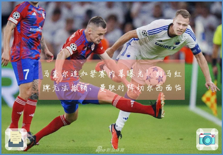 马奎尔追加禁赛内幕曝光！利马红牌无法撤销，曼联对阵切尔西面临中卫危机