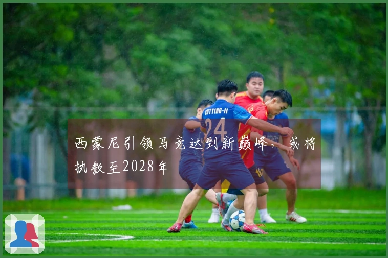 西蒙尼引领马竞达到新巅峰，或将执教至2028年