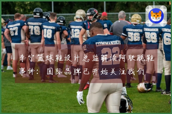李宁篮球鞋设计总监解读阿联脱鞋事件：国际品牌已开始关注我们