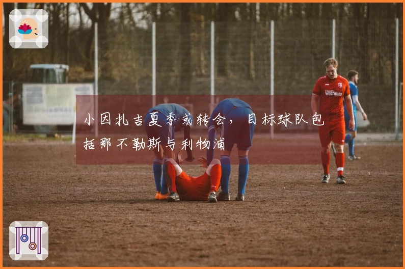 小因扎吉夏季或转会，目标球队包括那不勒斯与利物浦