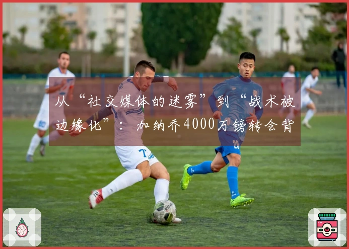 从“社交媒体的迷雾”到“战术被边缘化”：加纳乔4000万镑转会背后的复杂局势！