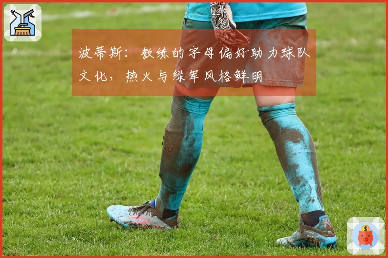 波蒂斯：教练的字母偏好助力球队文化，热火与绿军风格鲜明