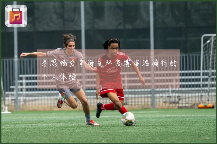 李思畅分享海南环岛赛高温骑行的个人体验