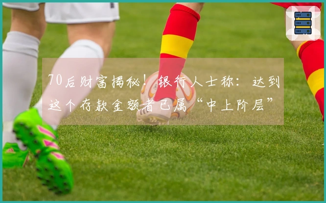70后财富揭秘！银行人士称：达到这个存款金额者已属“中上阶层”
