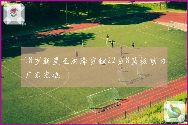 18岁新星王洪泽贡献22分8篮板助力广东宏远