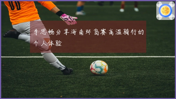 李思畅分享海南环岛赛高温骑行的个人体验