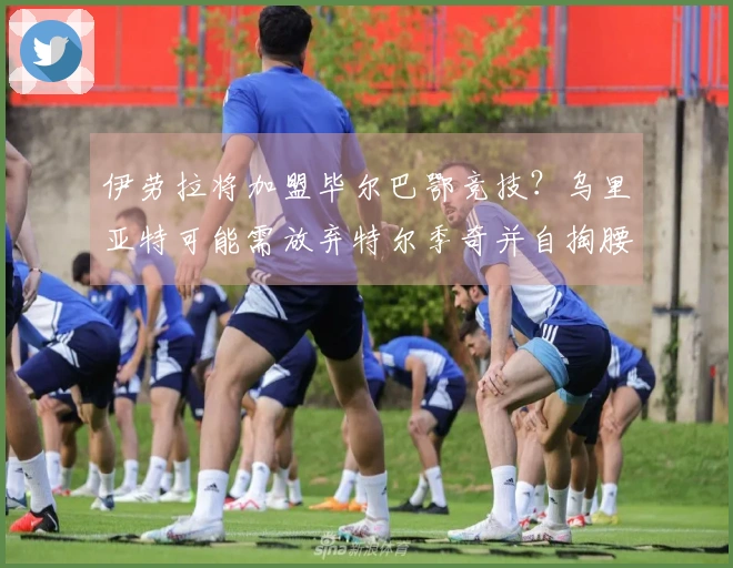 伊劳拉将加盟毕尔巴鄂竞技？乌里亚特可能需放弃特尔季奇并自掏腰包
