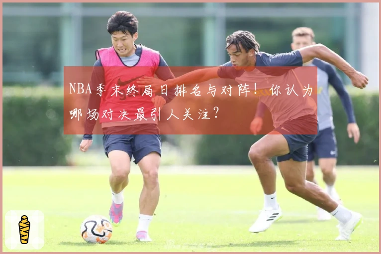 NBA季末终局日排名与对阵！你认为哪场对决最引人关注？