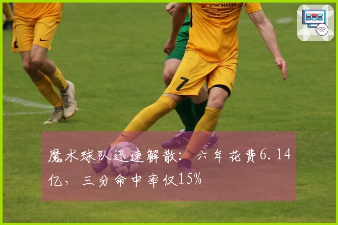 魔术球队迅速解散：六年花费6.14亿，三分命中率仅15%
