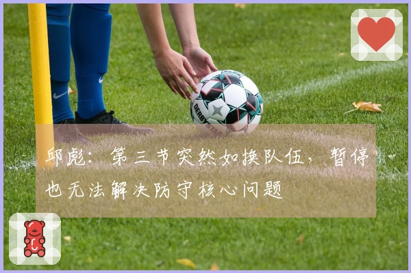 邱彪：第三节突然如换队伍，暂停也无法解决防守核心问题