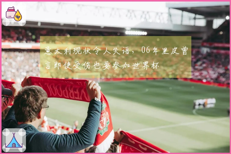 意大利现状令人失语，06年里皮曾言即使受伤也要参加世界杯