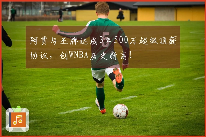 阿贾与王牌达成3年500万超级顶薪协议，创WNBA历史新高！