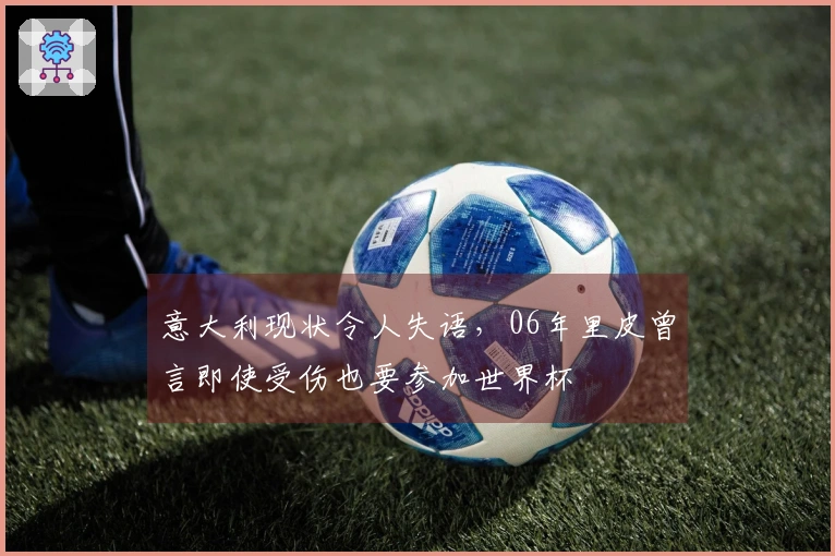 意大利现状令人失语，06年里皮曾言即使受伤也要参加世界杯