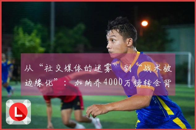 从“社交媒体的迷雾”到“战术被边缘化”：加纳乔4000万镑转会背后的复杂局势！