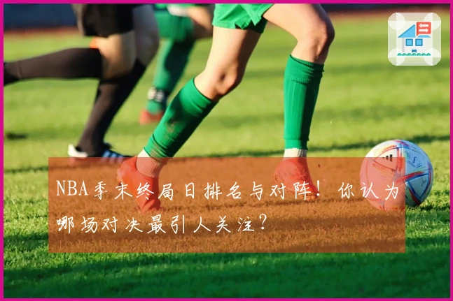 NBA季末终局日排名与对阵！你认为哪场对决最引人关注？