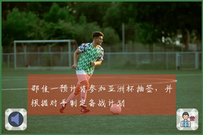 邵佳一预计将参加亚洲杯抽签，并根据对手制定备战计划