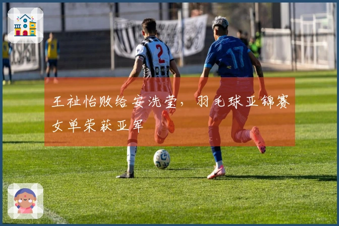 王祉怡败给安洗莹，羽毛球亚锦赛女单荣获亚军